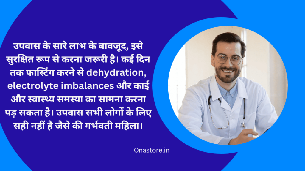 उपवास के सारे लाभ के बावजूद, इसे सुरक्षित रूप से करना जरूरी है। कई दिन तक फास्टिंग करने से dehydration, electrolyte imbalances और काई और स्वास्थ्य समस्या का सामना करना पड़ सकता है। उपवास सभी लोगों के लिए सही नहीं है जैसे की गर्भवती महिला।