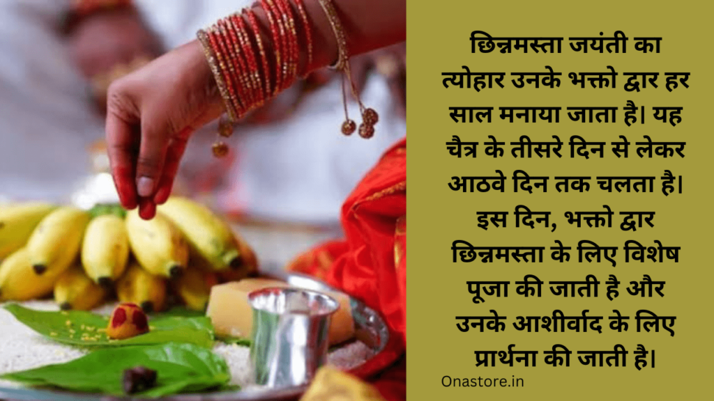 छिन्नमस्ता जयंती का त्योहार उनके भक्तो द्वार हर साल मनाया जाता है। यह चैत्र के तीसरे दिन से लेकर आठवे दिन तक चलता है। इस दिन, भक्तो द्वार छिन्नमस्ता के लिए विशेष पूजा की जाती है और उनके आशीर्वाद के लिए प्रार्थना की जाती है।